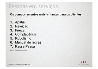 Pessoas	
  em	
  serviços	
  
  Os comportamentos mais irritantes para os clientes:

  1.        Apatia
  2.        Rejeição
  3.        Frieza
  4.        Complacência
  5.        Robotismo
  6.        Manual de regras
  7.        Passa Passa
  Fonte: At America’s Service




Copyright © Prof. Alexandre Rodriguez 2012
 