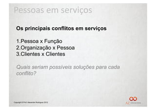 Pessoas	
  em	
  serviços	
  
  Os principais conflitos em serviços

  1. Pessoa x Função
  2. Organização x Pessoa
  3. Clientes x Clientes

  Quais seriam possíveis soluções para cada
  conflito?




Copyright © Prof. Alexandre Rodriguez 2012
 