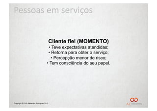 Pessoas	
  em	
  serviços	
  


                                             Cliente fiel (MOMENTO)
                                         •  Teve expectativas atendidas;
                                         •  Retorna para obter o serviço;
                                           •  Percepção menor de risco;
                                        •  Tem consciência do seu papel.




Copyright © Prof. Alexandre Rodriguez 2012
 