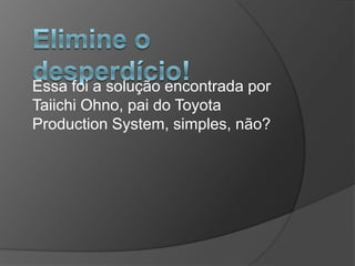 Elimine o desperdício!Essa foi a solução encontrada por TaiichiOhno, pai do Toyota Production System, simples, não?