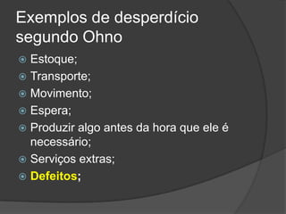 Exemplos de desperdício segundo OhnoEstoque;Transporte;Movimento;Espera;Produzir algo antes da hora que ele é necessário;Serviços extras;Defeitos;