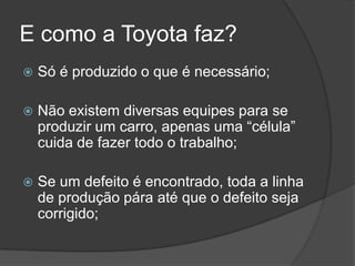 E como a Toyota faz?Só é produzido o que é necessário;Não existem diversas equipes para se produzir um carro, apenas uma “célula” cuida de fazer todo o trabalho;Se um defeito é encontrado, toda a linha de produção pára até que o defeito seja corrigido;