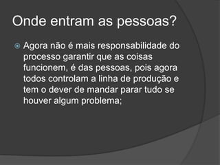 Onde entram as pessoas?Agora não é mais responsabilidade do processo garantir que as coisas funcionem, é das pessoas, pois agora todos controlam a linha de produção e tem o dever de mandar parar tudo se houver algum problema;