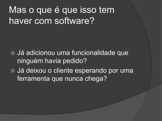 Mas o que é que isso tem haver com software?Já adicionou uma funcionalidade que ninguém havia pedido?Já deixou o cliente esperando por uma ferramenta que nunca chega?