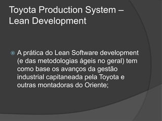 Toyota Production System – LeanDevelopmentA prática do Lean Software development (e das metodologias ágeis no geral) tem como base os avanços da gestão industrial capitaneada pela Toyota e outras montadoras do Oriente;