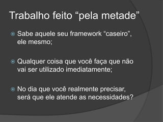 Trabalho feito “pela metade”Sabe aquele seu framework “caseiro”, ele mesmo;Qualquer coisa que você faça que não vai ser utilizado imediatamente;No dia que você realmente precisar, será que ele atende as necessidades?