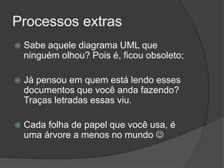 Processos extrasSabe aquele diagrama UML que ninguém olhou? Pois é, ficou obsoleto;Já pensou em quem está lendo esses documentos que você anda fazendo? Traças letradas essas viu.Cada folha de papel que você usa, é uma árvore a menos no mundo 