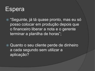 Espera“Seguinte, já tá quase pronto, mas eu só posso colocar em produção depois que o financeiro liberar a nota e o gerente terminar a planilha de horas”;Quanto o seu cliente perde de dinheiro a cada segundo sem utilizar a aplicação?