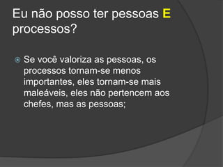 Eu não posso ter pessoas E processos?Se você valoriza as pessoas, os processos tornam-se menos importantes, eles tornam-se mais maleáveis, eles não pertencem aos chefes, mas as pessoas;