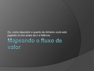 Mapeando o fluxo de valorOu, como descobrir o quanto de dinheiro você está jogando no lixo antes de ir a falência.
