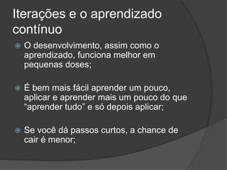 Iterações e o aprendizado contínuoO desenvolvimento, assim como o aprendizado, funciona melhor em pequenas doses;É bem mais fácil aprender um pouco, aplicar e aprender mais um pouco do que “aprender tudo” e só depois aplicar;Se você dá passos curtos, a chance de cair é menor;
