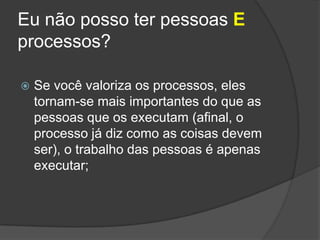 Eu não posso ter pessoas E processos?Se você valoriza os processos, eles tornam-se mais importantes do que as pessoas que os executam (afinal, o processo já diz como as coisas devem ser), o trabalho das pessoas é apenas executar;