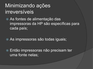 Minimizando ações irreversíveisAs fontes de alimentação das impressoras da HP são específicas para cada país;As impressoras são todas iguais;Então impressoras não precisam ter uma fonte nelas;