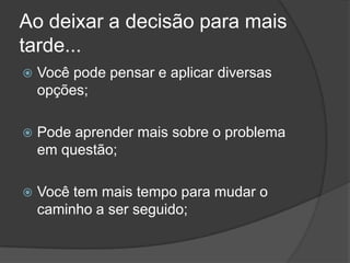 Ao deixar a decisão para mais tarde...Você pode pensar e aplicar diversas opções;Pode aprender mais sobre o problema em questão;Você tem mais tempo para mudar o caminho a ser seguido;
