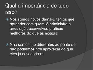 Qual a importância de tudo isso?Nós somos novos demais, temos que aprender com quem já administra a anos e já desenvolveu práticas melhores do que as nossas;Não somos tão diferentes ao ponto de não podermos nos aproveitar do que eles já descobriram;