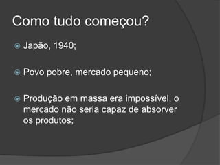 Como tudo começou?Japão, 1940;Povo pobre, mercado pequeno;Produção em massa era impossível, o mercado não seria capaz de absorver os produtos;