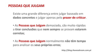 PESSOAS QUE JULGAM
Existe uma grande diferença entre julgar baseado em
dados concretos e julgar apenas pelo prazer de criticar.
• As Pessoas que Julgam demasiado, são muito rápidas
a tirar conclusões que nem sempre se provam estarem
corretas;
• As Pessoas que Julgam normalmente não têm tempo
para analisar os seus próprios erros;
http://blog.ihaveadream.com.pt