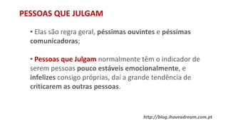 PESSOAS QUE JULGAM
• Elas são regra geral, péssimas ouvintes e péssimas
comunicadoras;
• Pessoas que Julgam normalmente têm o indicador de
serem pessoas pouco estáveis emocionalmente, e
infelizes consigo próprias, daí a grande tendência de
criticarem as outras pessoas.
http://blog.ihaveadream.com.pt