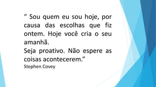 “ Sou quem eu sou hoje, por
causa das escolhas que fiz
ontem. Hoje você cria o seu
amanhã.
Seja proativo. Não espere as
coisas acontecerem.”
Stephen Covey
 