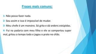 Frases mais comuns:
1- Não posso fazer nada.
2- Sou assim e isso é impossível de mudar.
3- Meu chefe é um monstro. Só grita e dá ordens estúpidas.
4- Fui na padaria com meu filho e ele se comportou super
mal, gritou o tempo todo e jogou o prato no chão.
 