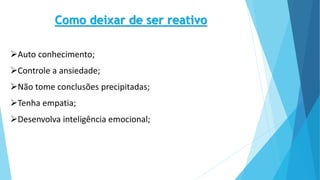 Como deixar de ser reativo
Auto conhecimento;
Controle a ansiedade;
Não tome conclusões precipitadas;
Tenha empatia;
Desenvolva inteligência emocional;
 