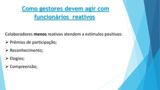 Como gestores devem agir com
funcionários reativos
Colaboradores menos reativos atendem a estímulos positivos:
 Prêmios de participação;
 Reconhecimento;
 Elogios;
 Compreensão;
 