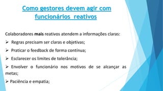 Como gestores devem agir com
funcionários reativos
Colaboradores mais reativos atendem a informações claras:
 Regras precisam ser claras e objetivas;
 Praticar o feedback de forma contínua;
 Esclarecer os limites de tolerância;
 Envolver o funcionário nos motivos de se alcançar as
metas;
 Paciência e empatia;
 