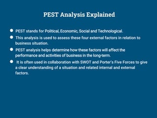 PEST Analysis Explained
● PEST stands for Political, Economic, Social and Technological.
● This analysis is used to assess these four external factors in relation to
business situation.
● PEST analysis helps determine how these factors will affect the
performance and activities of business in the long-term.
● It is often used in collaboration with SWOT and Porter’s Five Forces to give
a clear understanding of a situation and related internal and external
factors.
 