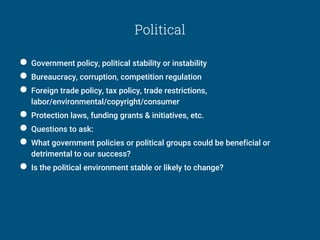 Political
● Government policy, political stability or instability
● Bureaucracy, corruption, competition regulation
● Foreign trade policy, tax policy, trade restrictions,
labor/environmental/copyright/consumer
● Protection laws, funding grants & initiatives, etc.
● Questions to ask:
● What government policies or political groups could be beneficial or
detrimental to our success?
● Is the political environment stable or likely to change?
 