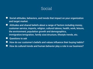 Social
● Social attitudes, behaviors, and trends that impact on your organization
and target market.
● Attitudes and shared beliefs about a range of factors including money,
customer service, imports, religion, cultural taboos, health, work, leisure,
the environment; population growth and demographics,
immigration/emigration, family size/structure, lifestyle trends, etc.
● Questions to ask
● How do our customer’s beliefs and values influence their buying habits?
● How do cultural trends and human behavior play a role in our business?
 