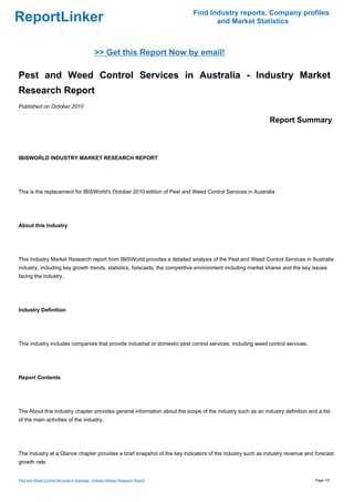 Find Industry reports, Company profiles
ReportLinker                                                                           and Market Statistics



                                              >> Get this Report Now by email!

Pest and Weed Control Services in Australia - Industry Market
Research Report
Published on October 2010

                                                                                                            Report Summary



IBISWORLD INDUSTRY MARKET RESEARCH REPORT




This is the replacement for IBISWorld's October 2010 edition of Pest and Weed Control Services in Australia




About this Industry




This Industry Market Research report from IBISWorld provides a detailed analysis of the Pest and Weed Control Services in Australia
industry, including key growth trends, statistics, forecasts, the competitive environment including market shares and the key issues
facing the industry.




Industry Definition




This industry includes companies that provide industrial or domestic pest control services, including weed control services.




Report Contents




The About this Industry chapter provides general information about the scope of the industry such as an industry definition and a list
of the main activities of the industry.




The Industry at a Glance chapter provides a brief snapshot of the key indicators of the industry such as industry revenue and forecast
growth rate.


Pest and Weed Control Services in Australia - Industry Market Research Report                                                  Page 1/5
 