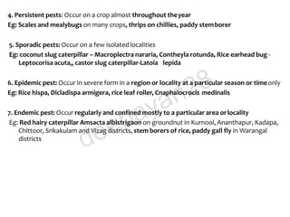 4. Persistent pests: Occur on a crop almost throughout theyear
Eg: Scales and mealybugs on many crops, thrips on chillies, paddy stemborer
5. Sporadic pests: Occur on a few isolatedlocalities
Eg: coconut slug caterpillar – Macroplectra nararia, Contheyla rotunda, Rice earhead bug -
Leptocorisa acuta,, castor slug caterpillar-Latoia lepida
6. Epidemic pest: Occur in severe form in a region or locality at a particular season or timeonly
Eg: Rice hispa, Dicladispa armigera, rice leaf roller, Cnaphalocrocis medinalis
7. Endemic pest: Occur regularly and confined mostly to a particular area orlocality
Eg: Red hairy caterpillar Amsacta albistrigaon on groundnut in Kurnool, Ananthapur, Kadapa,
Chittoor, Srikakulam and Vizag districts, stem borers of rice, paddy gall fly in Warangal
districts
deepayan28
 