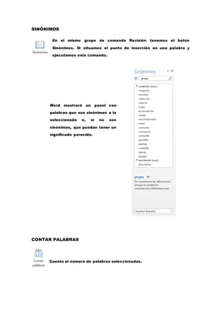 SINÓNIMOS
En el mismo grupo de comando Revisión tenemos el botón
Sinónimos. Si situamos el punto de inserción en una palabra y
ejecutamos este comando.
CONTAR PALABRAS
Cuenta el número de palabras seleccionadas.
Word mostrará un panel con
palabras que son sinónimas a la
seleccionada o, si no son
sinónimas, que puedan tener un
significado parecido.
 