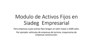 Modulo de Activos Fijos en
Siadeg Empresarial
Para empresas cuyos activos fijos tengan un valor mayor a 3500 soles.
Por ejemplo: vehículos de empresas de turismo, maquinarias de
empresas construcción.
 