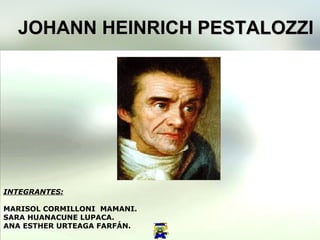 JOHANN HEINRICH PESTALOZZI INTEGRANTES: MARISOL CORMILLONI  MAMANI. SARA HUANACUNE LUPACA. ANA ESTHER URTEAGA FARFÁN. 