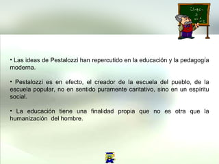 Las ideas de Pestalozzi han repercutido en la educación y la pedagogía moderna. Pestalozzi es en efecto, el creador de la escuela del pueblo, de la escuela popular, no en sentido puramente caritativo, sino en un espíritu social. La educación tiene una finalidad propia que no es otra que la humanización  del hombre.  