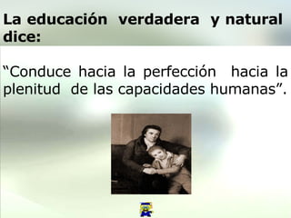 La educación  verdadera  y natural  dice:   “ Conduce hacia la perfección  hacia la plenitud  de las capacidades humanas”. 