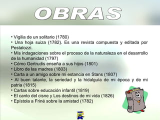 OBRAS  Vigilia de un solitario (1780)  Una hoja suiza (1782). Es una revista compuesta y editada por Pestalozzi.  Mis indagaciones sobre el proceso de la naturaleza en el desarrollo de la humanidad (1797)  Cómo Gertrudis enseña a sus hijos (1801)  Libro de las madres (1803)  Carta a un amigo sobre mi estancia en Stans (1807)  Al buen talante, la seriedad y la hidalguía de mi época y de mi patria (1815)  Cartas sobre educación infantil (1819)  El canto del cisne y Los destinos de mi vida (1826)  Epístola a Friné sobre la amistad (1782)  