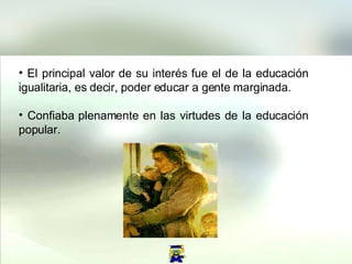 El principal valor de su interés fue el de la educación igualitaria, es decir, poder educar a gente marginada.  Confiaba plenamente en las virtudes de la educación popular.  