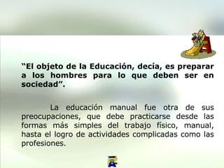 . “ El objeto de la Educación,   decía, es preparar a los hombres para lo que deben ser en sociedad”.   La educación manual fue otra de sus preocupaciones, que debe practicarse desde las formas más simples del trabajo físico, manual, hasta el logro de actividades complicadas como las profesiones.  
