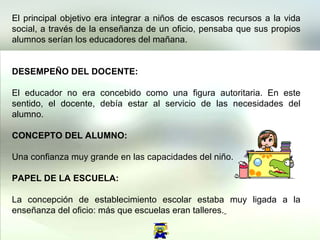 El principal objetivo era integrar a niños de escasos recursos a la vida social, a través de la enseñanza de un oficio, pensaba que sus propios alumnos serían los educadores del mañana.  DESEMPEÑO DEL DOCENTE:  El educador no era concebido como una figura autoritaria. En este sentido, el docente, debía estar al servicio de las necesidades del alumno.  CONCEPTO DEL ALUMNO:  Una confianza muy grande en las capacidades del niño.  PAPEL DE LA ESCUELA: La concepción de establecimiento escolar estaba muy ligada a la enseñanza del oficio: más que escuelas eran talleres.   
