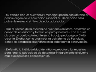 - Su trabajo con los huérfanos y mendigos podría considerarse el posible origen de la educación especial. Su dedicación a los pobres le mereció el título de educador social.- Tras el fracaso de la escuela de huérfanos en Stans, desarrolla un centro de enseñanza y formación para profesores, con el cual alcanza un punto culminante en su trabajo pedagógico. Sirvió durante 20 años como una muestra del sistema de Pestalozzi, donde se basaba la enseñanza en la práctica y la observación.- Defendía la individualidad del niños y preparar a los maestros para tener la capacidad de desarrollar integralmente al alumno más que inculcarle conocimientos.