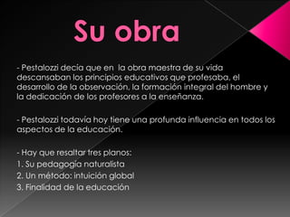 Su obra- Pestalozzi decía que en  la obra maestra de su vida descansaban los principios educativos que profesaba, el desarrollo de la observación, la formación integral del hombre y la dedicación de los profesores a la enseñanza.- Pestalozzitodavía hoy tiene una profunda influencia en todos los aspectos de la educación.- Hay que resaltar tres planos:1. Su pedagogía naturalista2. Un método: intuición global3. Finalidad de la educación