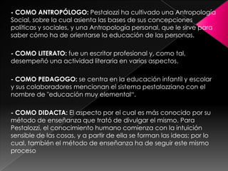 - COMO ANTROPÓLOGO: Pestalozzi ha cultivado una Antropología Social, sobre la cual asienta las bases de sus concepciones políticas y sociales, y una Antropología personal, que le sirve para saber cómo ha de orientarse la educación de las personas.- COMO LITERATO: fue un escritor profesional y, como tal, desempeñó una actividad literaria en varios aspectos.- COMO PEDAGOGO: se centra en la educación infantil y escolar y sus colaboradores mencionan el sistema pestalozziano con el nombre de "educación muy elemental“.- COMO DIDACTA: El aspecto por el cual es más conocido por su método de enseñanza que trató de divulgar el mismo. Para Pestalozzi, el conocimiento humano comienza con la intuición sensible de las cosas, y a partir de ella se forman las ideas; por lo cual, también el método de enseñanza ha de seguir este mismo proceso