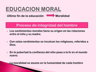 Ultimo fin de la educación

Moralidad

Proceso de integridad del hombre


Los sentimientos morales tiene su origen en las relaciones
entre el niño y su madre.



Con estos sentimientos se inculcan los religiosos, referidos a
Dios.



En la pubertad la confianza del niño pasa a la fe en el mundo
nuevo.



La moralidad se asume en la humanidad de cada hombre

 