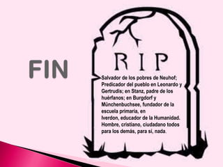 Salvador de los pobres de Neuhof;
Predicador del pueblo en Leonardo y
Gertrudis; en Stanz, padre de los
huérfanos; en Burgdorf y
Münchenbuchsee, fundador de la
escuela primaria, en
Iverdon, educador de la Humanidad.
Hombre, cristiano, ciudadano todos
para los demás, para sí, nada.

 