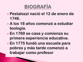 Pestalozzi nació el 12 de enero de
1746.
 A los 18 años comenzó a estudiar
teología.
 En 1769 se casa y comienza su
primera experiencia educativa.
 En 1775 fundó una escuela para
pobres y más tarde comenzó a
trabajar como profesor


 