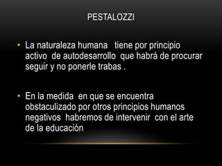 PESTALOZZI
• La naturaleza humana tiene por principio
activo de autodesarrollo que habrá de procurar
seguir y no ponerle trabas .
• En la medida en que se encuentra
obstaculizado por otros principios humanos
negativos habremos de intervenir con el arte
de la educación
 