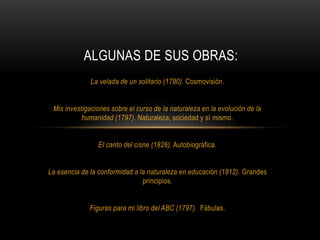 La velada de un solitario (1780). Cosmovisión.
Mis investigaciones sobre el curso de la naturaleza en la evolución de la
humanidad (1797). Naturaleza, sociedad y sí mismo.
El canto del cisne (1826). Autobiográfica.
La esencia de la conformidad a la naturaleza en educación (1812). Grandes
principios.
Figuras para mi libro del ABC (1797). Fábulas.
ALGUNAS DE SUS OBRAS:
 