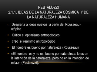 PESTALOZZI
2.1.1. IDEAS DE LA NATURALEZA CÓSMICA Y DE
LA NATURALEZA HUMANA
• Despierta a ideas nuevas a partir de Rousseau-
utópico
• Critico el optimismo antropológico
• creo el realismo antropológico
• El hombre es bueno por naturaleza (Rousseau)
• «El hombre es y no es bueno por naturaleza: lo es en
la intención de la naturaleza ,pero no en la intención de
esta.» (Pestalozzi).
 